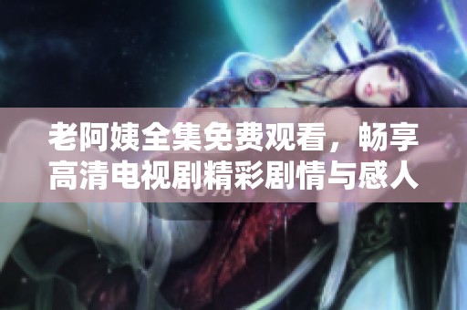 老阿姨全集免费观看，畅享高清电视剧精彩剧情与感人瞬间