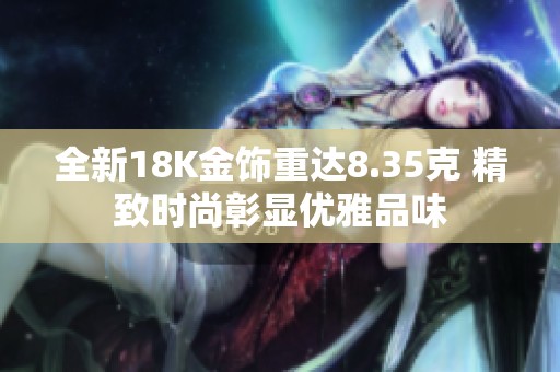 全新18K金饰重达8.35克 精致时尚彰显优雅品味