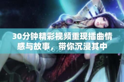 30分钟精彩视频重现插曲情感与故事，带你沉浸其中