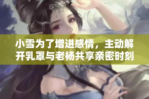 小雪为了增进感情，主动解开乳罩与老杨共享亲密时刻