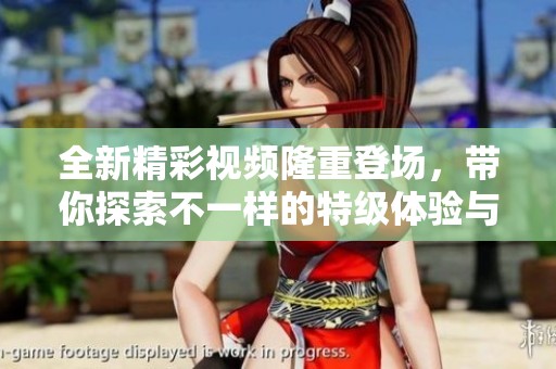 全新精彩视频隆重登场，带你探索不一样的特级体验与乐趣！