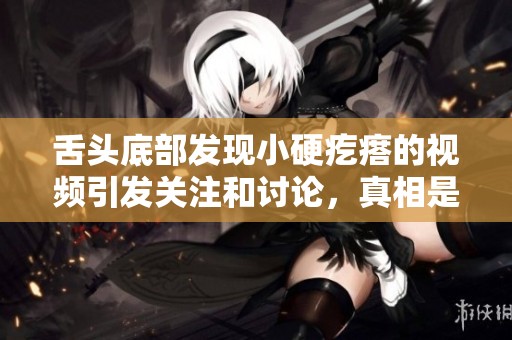 舌头底部发现小硬疙瘩的视频引发关注和讨论，真相是什么呢