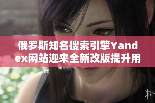 俄罗斯知名搜索引擎Yandex网站迎来全新改版提升用户体验