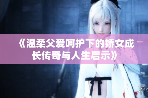 《温柔父爱呵护下的娇女成长传奇与人生启示》