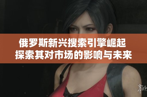 俄罗斯新兴搜索引擎崛起 探索其对市场的影响与未来发展