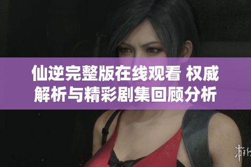 仙逆完整版在线观看 权威解析与精彩剧集回顾分析