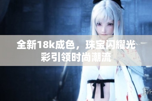 全新18k成色，珠宝闪耀光彩引领时尚潮流