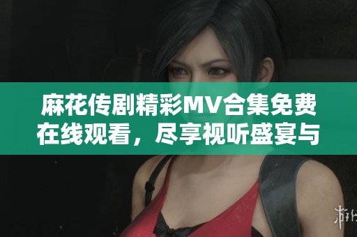 麻花传剧精彩MV合集免费在线观看，尽享视听盛宴与故事魅力