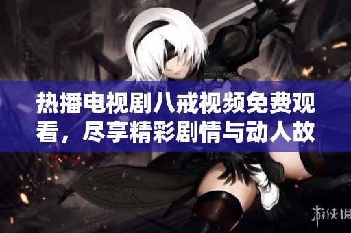 热播电视剧八戒视频免费观看，尽享精彩剧情与动人故事