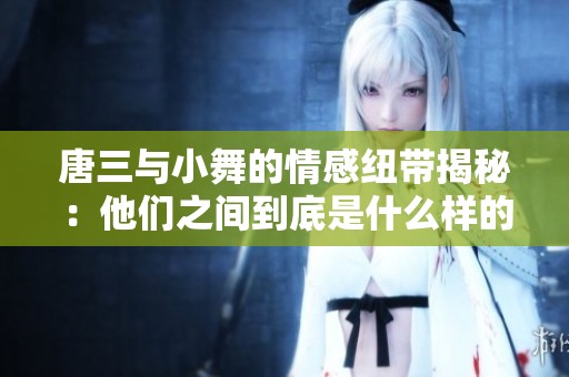 唐三与小舞的情感纽带揭秘：他们之间到底是什么样的关系