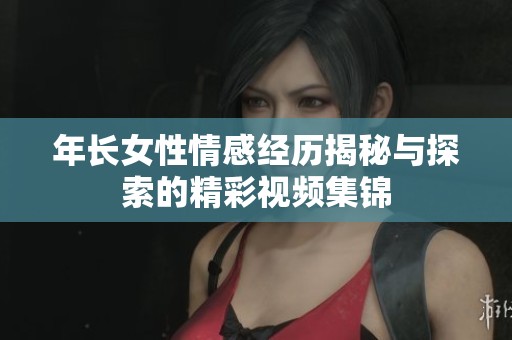 年长女性情感经历揭秘与探索的精彩视频集锦