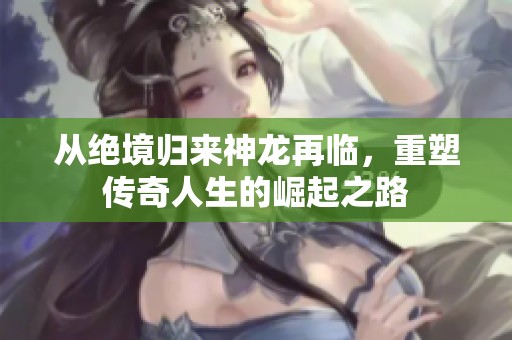 从绝境归来神龙再临，重塑传奇人生的崛起之路