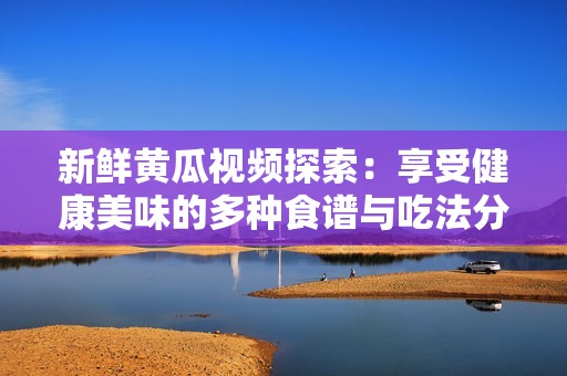 新鲜黄瓜视频探索：享受健康美味的多种食谱与吃法分享