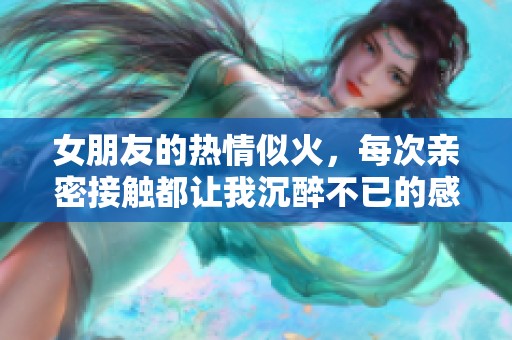 女朋友的热情似火，每次亲密接触都让我沉醉不已的感受