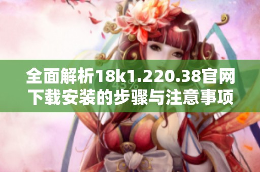 全面解析18k1.220.38官网下载安装的步骤与注意事项