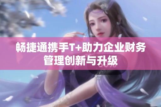 畅捷通携手T+助力企业财务管理创新与升级