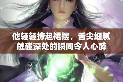 他轻轻撩起裙摆，舌尖细腻触碰深处的瞬间令人心醉