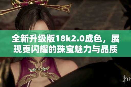 全新升级版18k2.0成色，展现更闪耀的珠宝魅力与品质