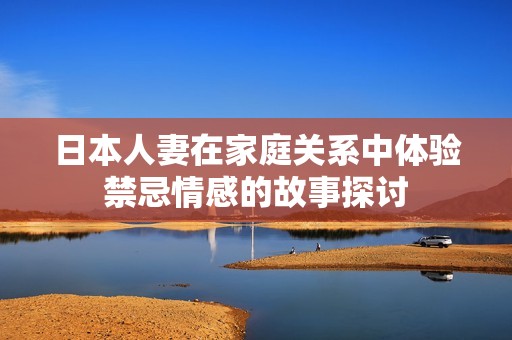 日本人妻在家庭关系中体验禁忌情感的故事探讨
