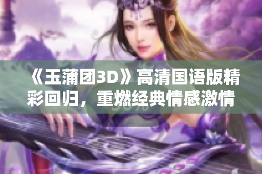 《玉蒲团3D》高清国语版精彩回归，重燃经典情感激情故事