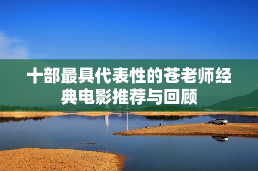 十部最具代表性的苍老师经典电影推荐与回顾