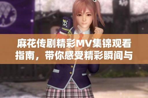 麻花传剧精彩MV集锦观看指南，带你感受精彩瞬间与情感碰撞