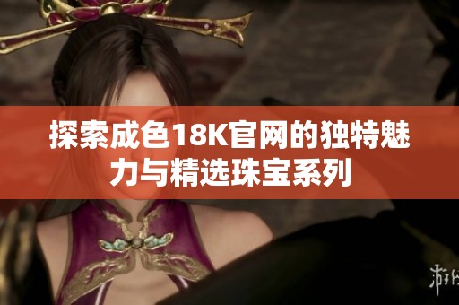探索成色18K官网的独特魅力与精选珠宝系列