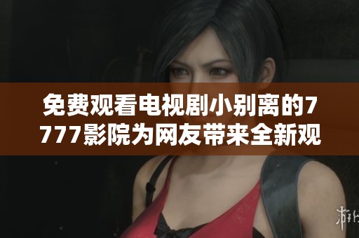 免费观看电视剧小别离的7777影院为网友带来全新观影体验