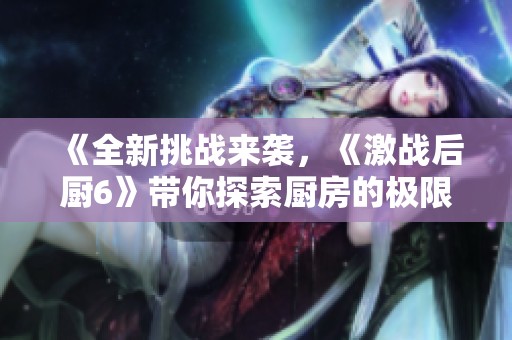 《全新挑战来袭，《激战后厨6》带你探索厨房的极限竞争》