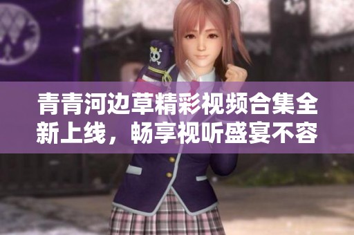 青青河边草精彩视频合集全新上线，畅享视听盛宴不容错过