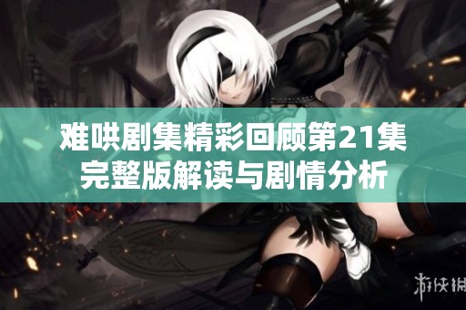 难哄剧集精彩回顾第21集完整版解读与剧情分析