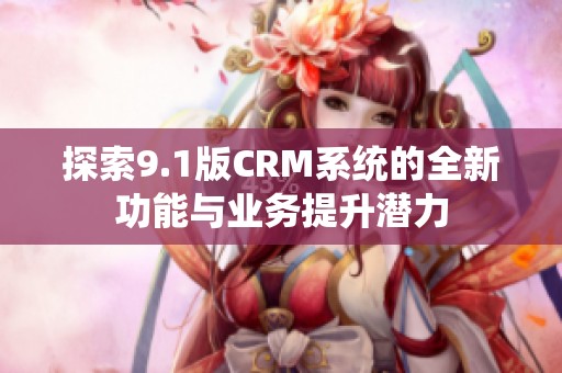 探索9.1版CRM系统的全新功能与业务提升潜力