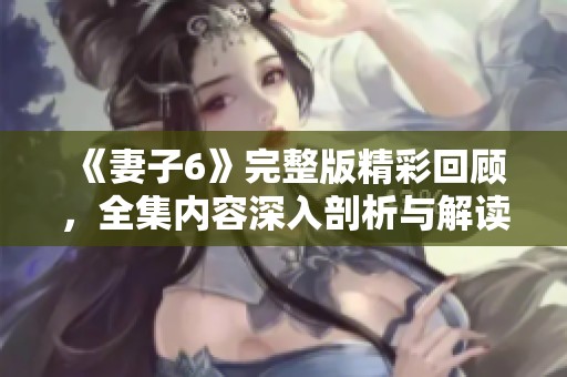 《妻子6》完整版精彩回顾，全集内容深入剖析与解读等你来看