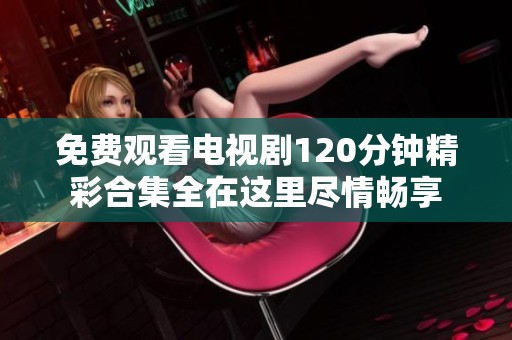 免费观看电视剧120分钟精彩合集全在这里尽情畅享