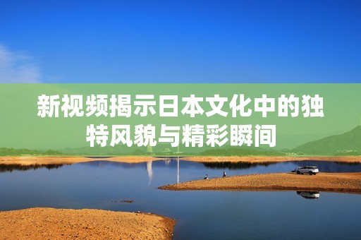新视频揭示日本文化中的独特风貌与精彩瞬间