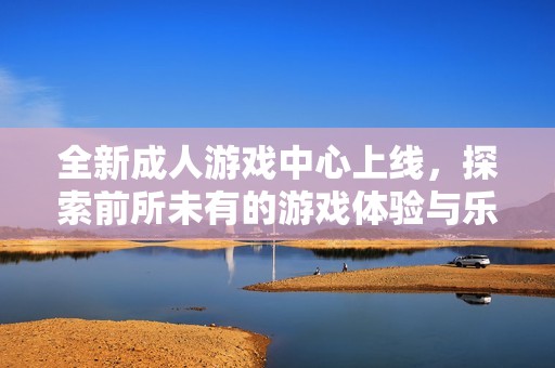全新成人游戏中心上线，探索前所未有的游戏体验与乐趣