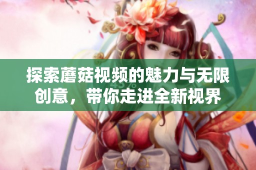 探索蘑菇视频的魅力与无限创意，带你走进全新视界