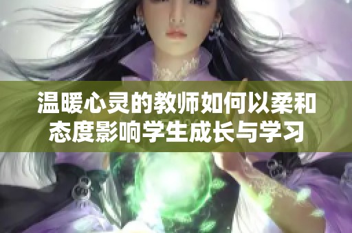 温暖心灵的教师如何以柔和态度影响学生成长与学习