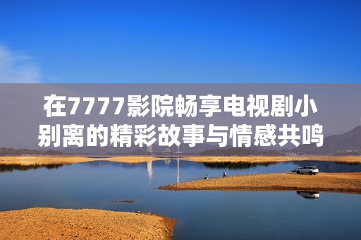 在7777影院畅享电视剧小别离的精彩故事与情感共鸣
