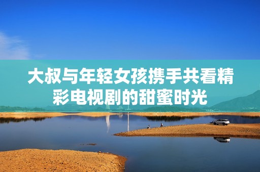 大叔与年轻女孩携手共看精彩电视剧的甜蜜时光