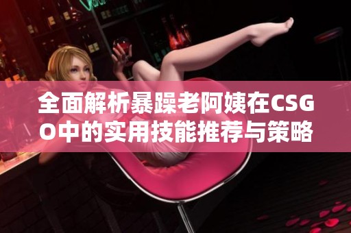 全面解析暴躁老阿姨在CSGO中的实用技能推荐与策略大全
