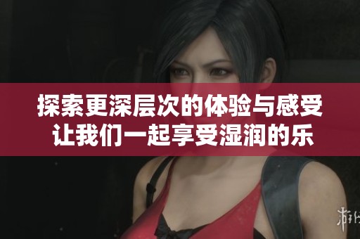 探索更深层次的体验与感受 让我们一起享受湿润的乐趣