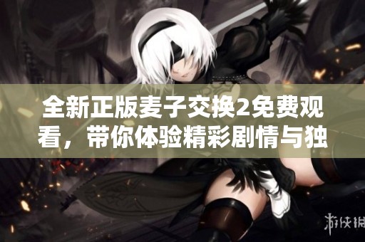全新正版麦子交换2免费观看，带你体验精彩剧情与独特冒险