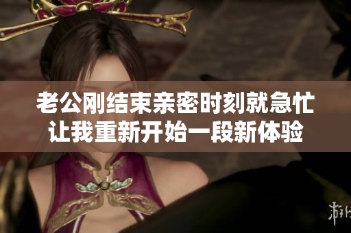 老公刚结束亲密时刻就急忙让我重新开始一段新体验
