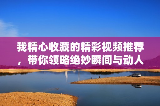 我精心收藏的精彩视频推荐，带你领略绝妙瞬间与动人画面