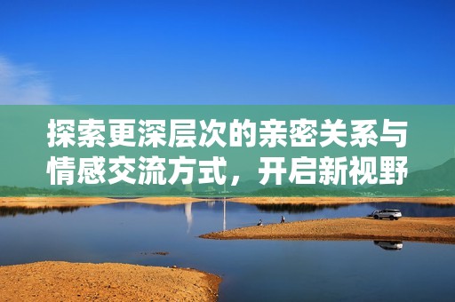 探索更深层次的亲密关系与情感交流方式，开启新视野