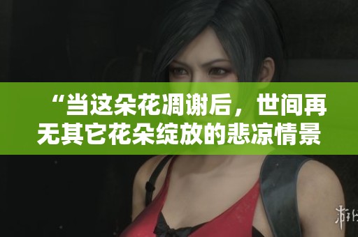 “当这朵花凋谢后，世间再无其它花朵绽放的悲凉情景”