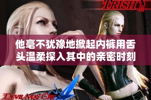 他毫不犹豫地掀起内裤用舌头温柔探入其中的亲密时刻