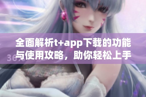 全面解析t+app下载的功能与使用攻略，助你轻松上手体验