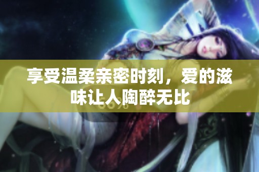 享受温柔亲密时刻，爱的滋味让人陶醉无比